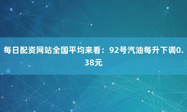 每日配资网站全国平均来看：92号汽油每升下调0.38元