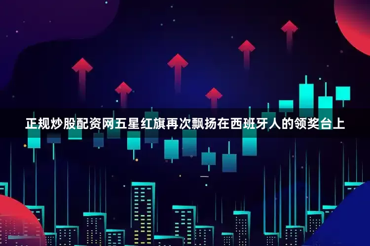 正规炒股配资网五星红旗再次飘扬在西班牙人的领奖台上