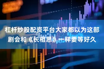 杠杆炒股配资平台大家都以为这部剧会和《长相思》一样要等好久