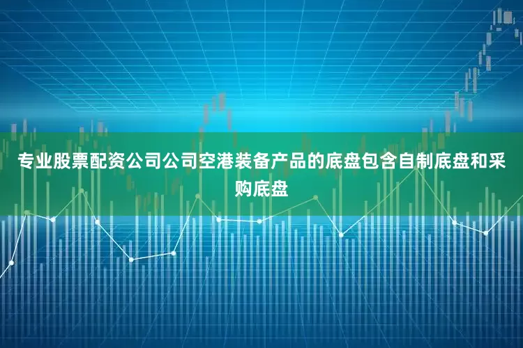 专业股票配资公司公司空港装备产品的底盘包含自制底盘和采购底盘