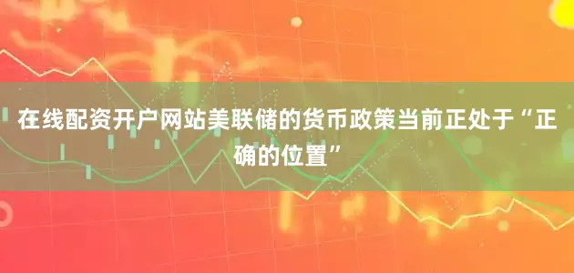 在线配资开户网站美联储的货币政策当前正处于“正确的位置”