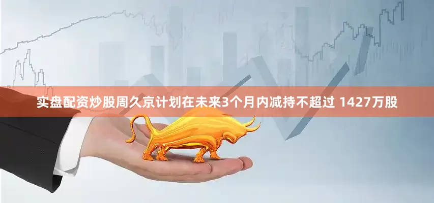 实盘配资炒股周久京计划在未来3个月内减持不超过 1427万股