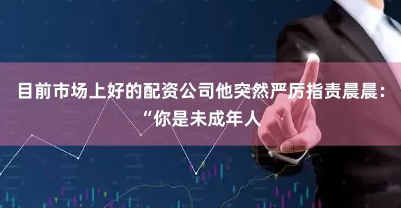 目前市场上好的配资公司他突然严厉指责晨晨：“你是未成年人