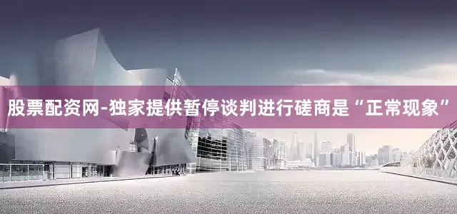 股票配资网-独家提供暂停谈判进行磋商是“正常现象”