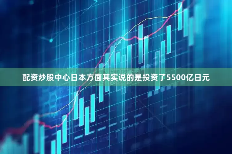 配资炒股中心日本方面其实说的是投资了5500亿日元