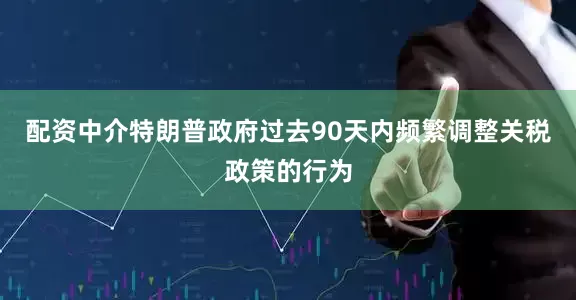 配资中介特朗普政府过去90天内频繁调整关税政策的行为