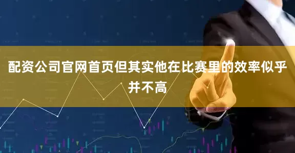 配资公司官网首页但其实他在比赛里的效率似乎并不高