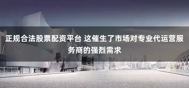 正规合法股票配资平台 这催生了市场对专业代运营服务商的强烈需求