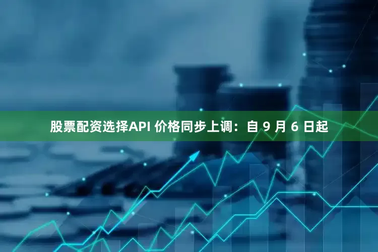 股票配资选择API 价格同步上调：自 9 月 6 日起
